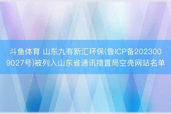 斗鱼体育 山东九有新汇环保(鲁ICP备2023009027号)被列入山东省通讯措置局空壳网站名单