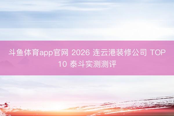 斗鱼体育app官网 2026 连云港装修公司 TOP10 泰斗实测测评