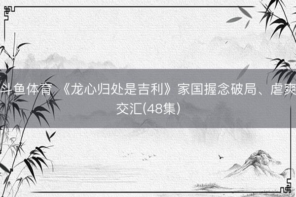 斗鱼体育 《龙心归处是吉利》家国握念破局、虐爽交汇(48集)