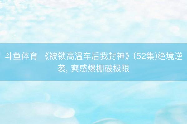 斗鱼体育 《被锁高温车后我封神》(52集)绝境逆袭， 爽感爆棚破极限
