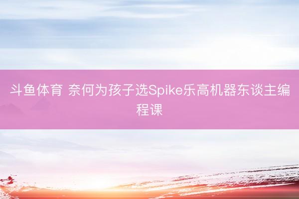 斗鱼体育 奈何为孩子选Spike乐高机器东谈主编程课