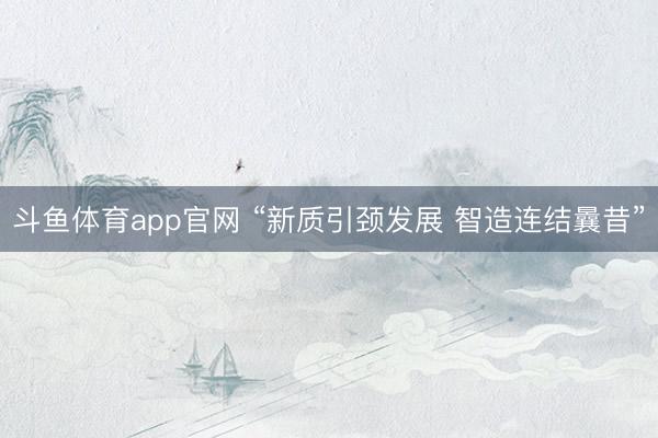 斗鱼体育app官网 “新质引颈发展 智造连结曩昔”