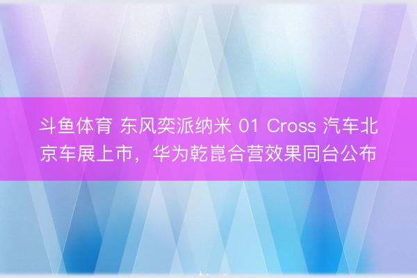 斗鱼体育 东风奕派纳米 01 Cross 汽车北京车展上市，华为乾崑合营效果同台公布
