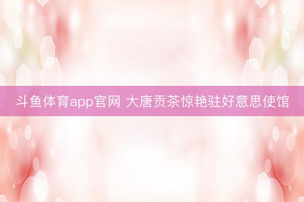 斗鱼体育app官网 大唐贡茶惊艳驻好意思使馆