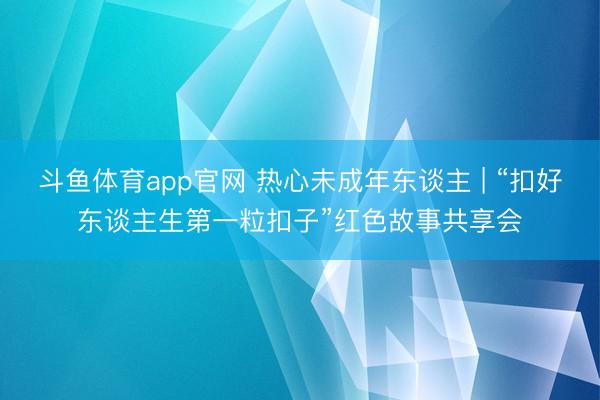 斗鱼体育app官网 热心未成年东谈主 | “扣好东谈主生第一粒扣子”红色故事共享会