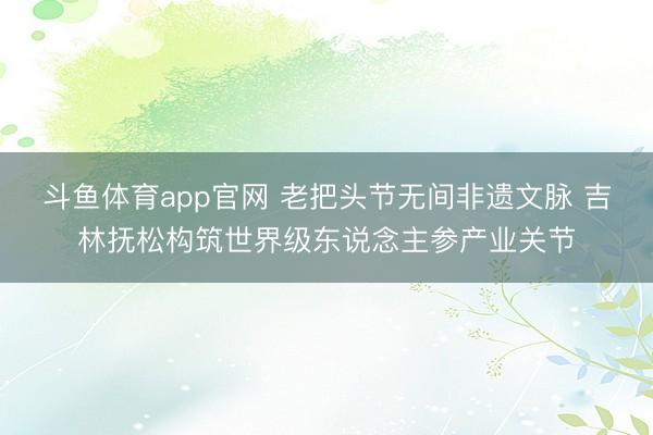 斗鱼体育app官网 老把头节无间非遗文脉 吉林抚松构筑世界级东说念主参产业关节