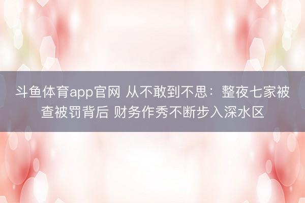 斗鱼体育app官网 从不敢到不思：整夜七家被查被罚背后 财务作秀不断步入深水区