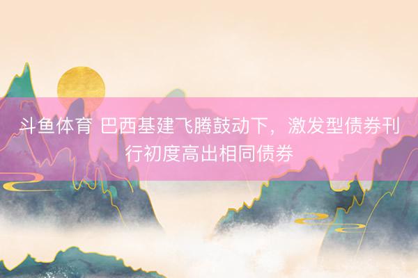 斗鱼体育 巴西基建飞腾鼓动下，激发型债券刊行初度高出相同债券