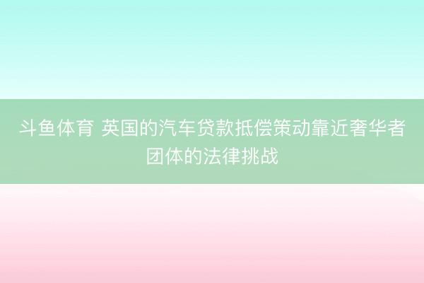 斗鱼体育 英国的汽车贷款抵偿策动靠近奢华者团体的法律挑战