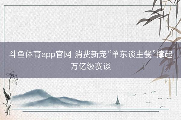 斗鱼体育app官网 消费新宠“单东谈主餐”撑起万亿级赛谈