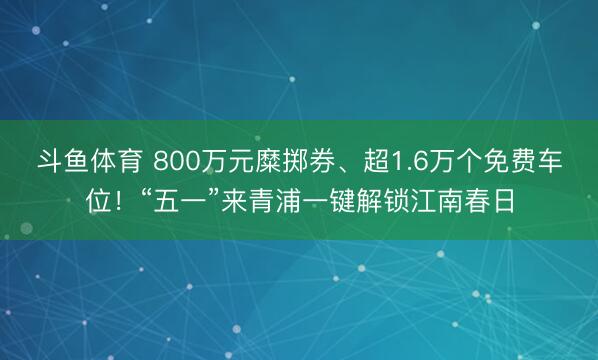 斗鱼体育 800万元糜掷券、超1.6万个免费车位！“五一”来青浦一键解锁江南春日