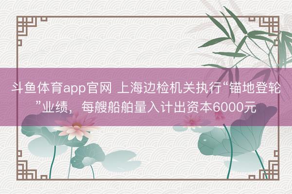 斗鱼体育app官网 上海边检机关执行“锚地登轮”业绩，每艘船舶量入计出资本6000元
