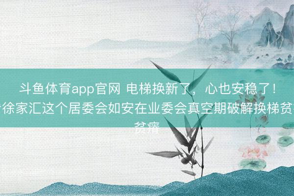 斗鱼体育app官网 电梯换新了，心也安稳了！看徐家汇这个居委会如安在业委会真空期破解换梯贫瘠