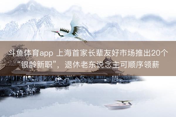 斗鱼体育app 上海首家长辈友好市场推出20个“银龄新职”，退休老东说念主可顺序领薪