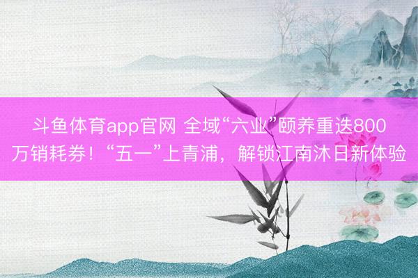 斗鱼体育app官网 全域“六业”颐养重迭800万销耗券！“五一”上青浦，解锁江南沐日新体验