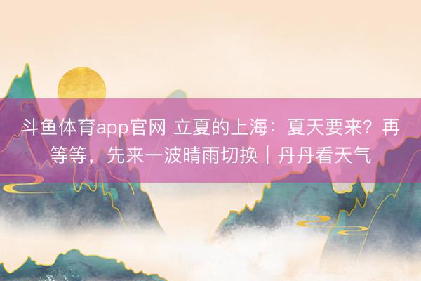 斗鱼体育app官网 立夏的上海：夏天要来？再等等，先来一波晴雨切换｜丹丹看天气