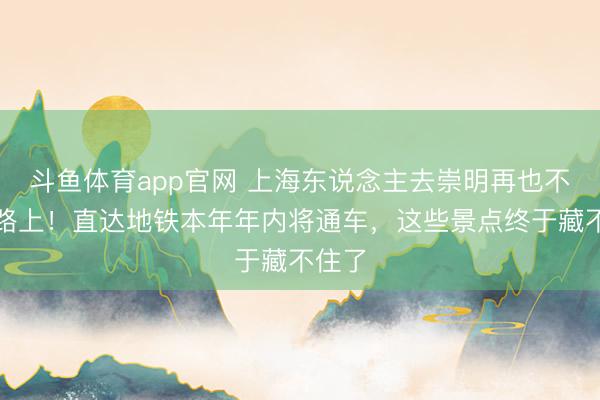 斗鱼体育app官网 上海东说念主去崇明再也不怕堵路上！直达地铁本年年内将通车，这些景点终于藏不住了
