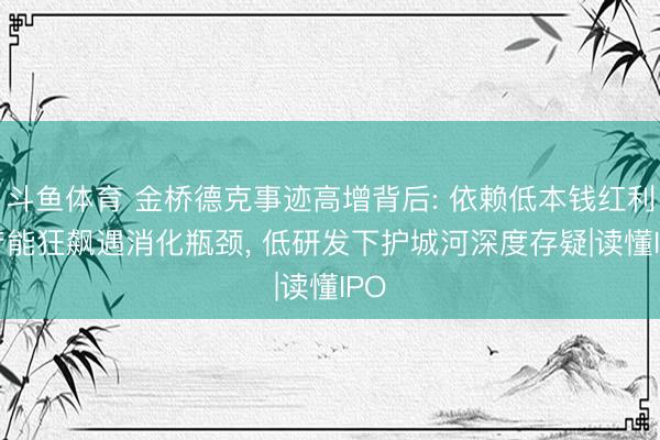 斗鱼体育 金桥德克事迹高增背后: 依赖低本钱红利， 产能狂飙遇消化瓶颈， 低研发下护城河深度存疑|读懂IPO