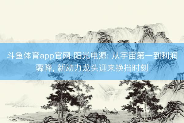 斗鱼体育app官网 阳光电源: 从宇宙第一到利润骤降， 新动力龙头迎来换挡时刻