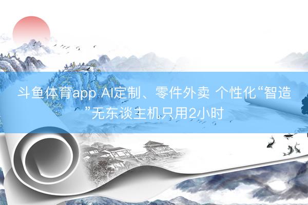 斗鱼体育app AI定制、零件外卖 个性化“智造”无东谈主机只用2小时